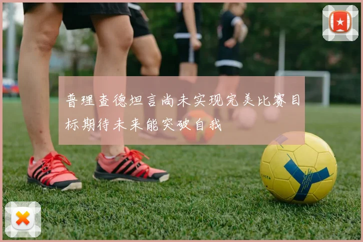 普理查德坦言尚未实现完美比赛目标期待未来能突破自我