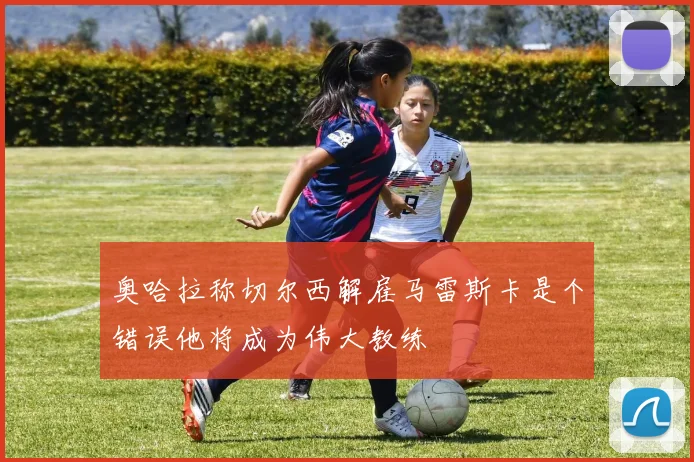 奥哈拉称切尔西解雇马雷斯卡是个错误他将成为伟大教练