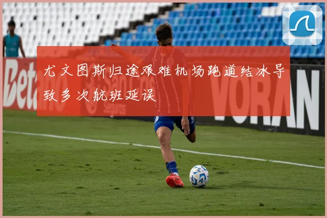 尤文图斯归途艰难机场跑道结冰导致多次航班延误