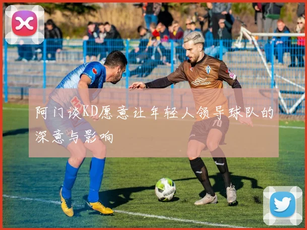 阿门谈KD愿意让年轻人领导球队的深意与影响