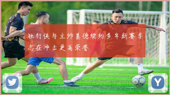 独行侠与主帅基德续约多年新赛季志在冲击更高荣誉