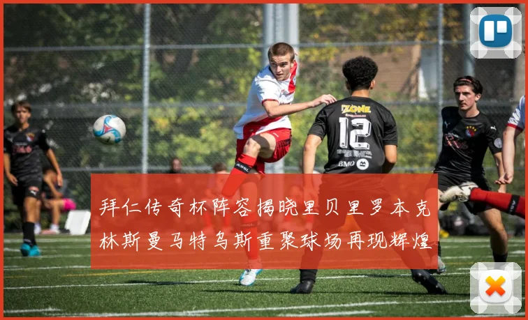 拜仁传奇杯阵容揭晓里贝里罗本克林斯曼马特乌斯重聚球场再现辉煌