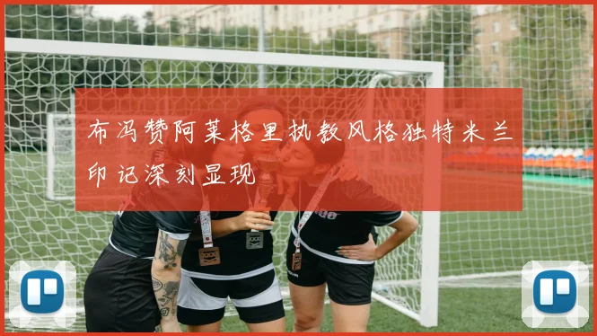 布冯赞阿莱格里执教风格独特米兰印记深刻显现