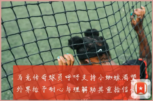 马竞传奇球员呼吁支持小蜘蛛渴望外界给予耐心与理解助其重拾信心