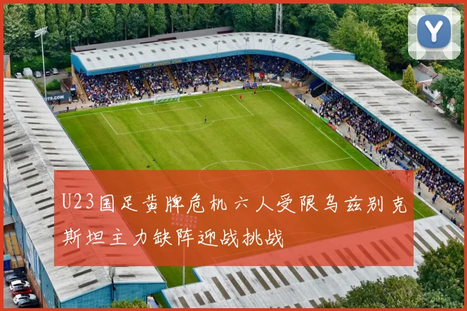 U23国足黄牌危机六人受限乌兹别克斯坦主力缺阵迎战挑战