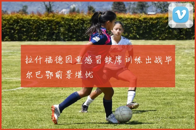 拉什福德因重感冒缺席训练出战毕尔巴鄂前景堪忧