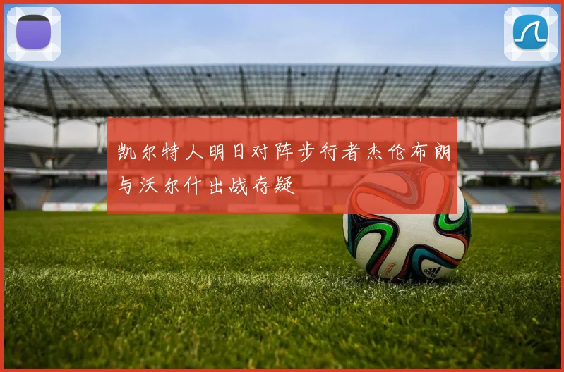 凯尔特人明日对阵步行者杰伦布朗与沃尔什出战存疑