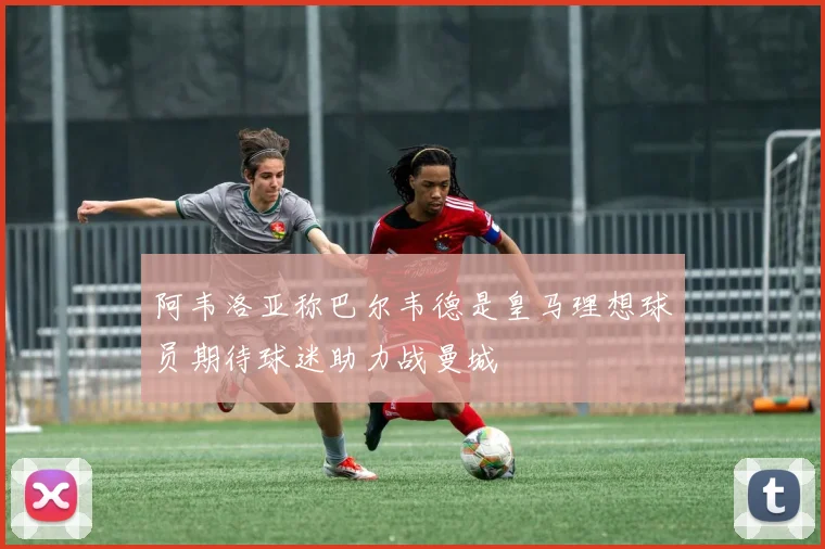 阿韦洛亚称巴尔韦德是皇马理想球员期待球迷助力战曼城