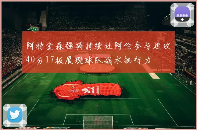 阿特金森强调持续让阿伦参与进攻40分17板展现球队战术执行力