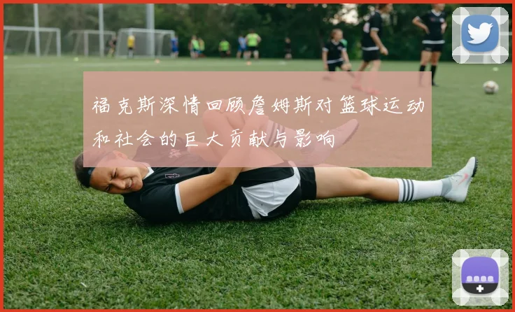 福克斯深情回顾詹姆斯对篮球运动和社会的巨大贡献与影响