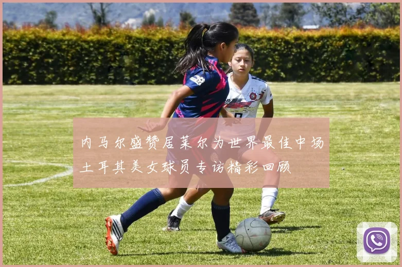 内马尔盛赞居莱尔为世界最佳中场土耳其美女球员专访精彩回顾