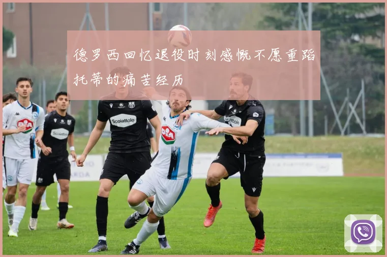 德罗西回忆退役时刻感慨不愿重蹈托蒂的痛苦经历