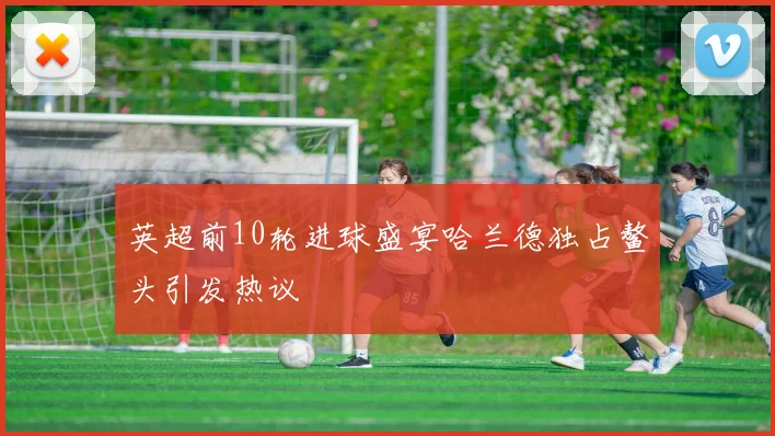 英超前10轮进球盛宴哈兰德独占鳌头引发热议